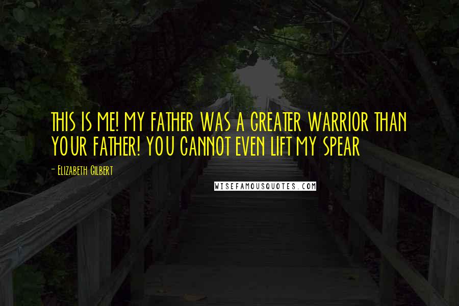 Elizabeth Gilbert Quotes: THIS IS ME! MY FATHER WAS A GREATER WARRIOR THAN YOUR FATHER! YOU CANNOT EVEN LIFT MY SPEAR