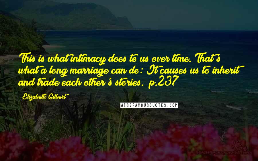 Elizabeth Gilbert Quotes: This is what intimacy does to us over time. That's what a long marriage can do: It causes us to inherit and trade each other's stories. (p.237)