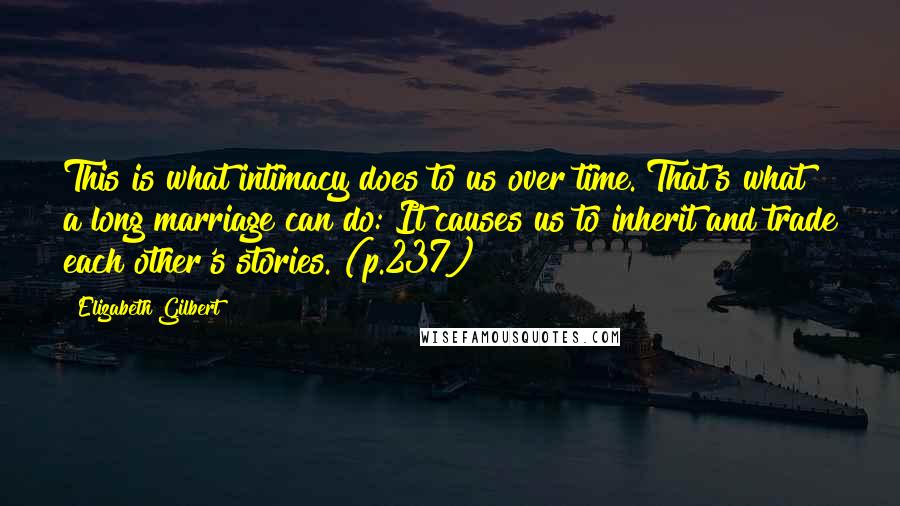 Elizabeth Gilbert Quotes: This is what intimacy does to us over time. That's what a long marriage can do: It causes us to inherit and trade each other's stories. (p.237)