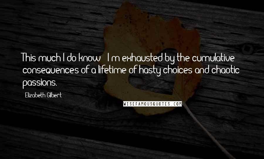 Elizabeth Gilbert Quotes: This much I do know - I'm exhausted by the cumulative consequences of a lifetime of hasty choices and chaotic passions.