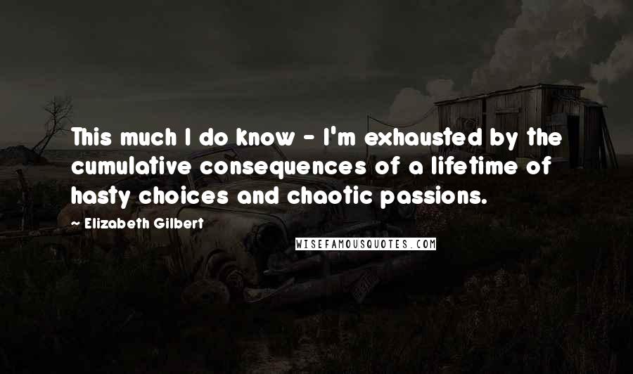 Elizabeth Gilbert Quotes: This much I do know - I'm exhausted by the cumulative consequences of a lifetime of hasty choices and chaotic passions.