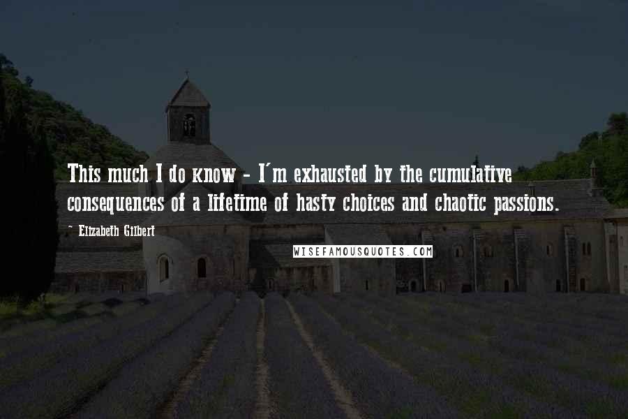 Elizabeth Gilbert Quotes: This much I do know - I'm exhausted by the cumulative consequences of a lifetime of hasty choices and chaotic passions.