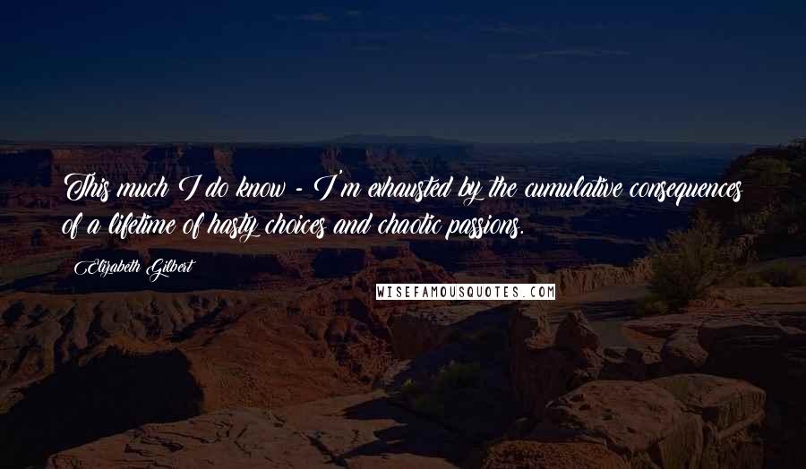 Elizabeth Gilbert Quotes: This much I do know - I'm exhausted by the cumulative consequences of a lifetime of hasty choices and chaotic passions.