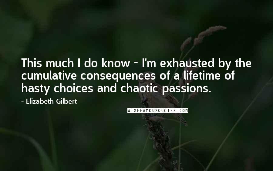 Elizabeth Gilbert Quotes: This much I do know - I'm exhausted by the cumulative consequences of a lifetime of hasty choices and chaotic passions.