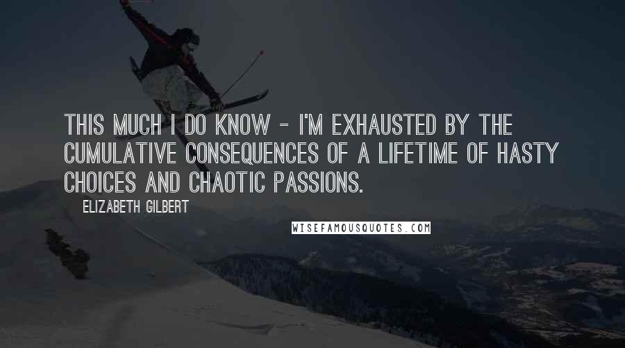 Elizabeth Gilbert Quotes: This much I do know - I'm exhausted by the cumulative consequences of a lifetime of hasty choices and chaotic passions.