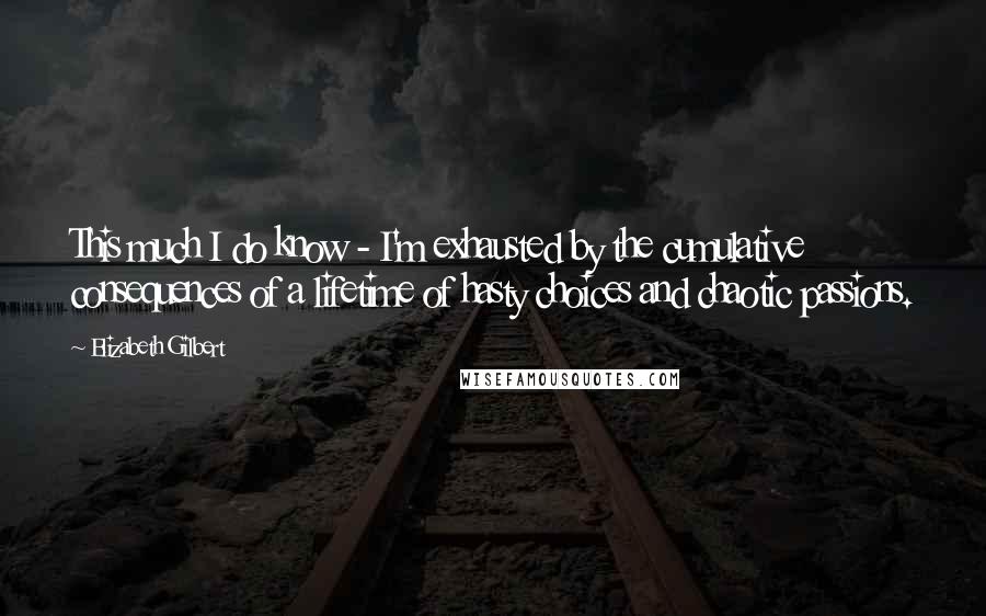 Elizabeth Gilbert Quotes: This much I do know - I'm exhausted by the cumulative consequences of a lifetime of hasty choices and chaotic passions.