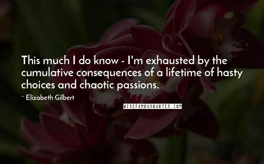 Elizabeth Gilbert Quotes: This much I do know - I'm exhausted by the cumulative consequences of a lifetime of hasty choices and chaotic passions.