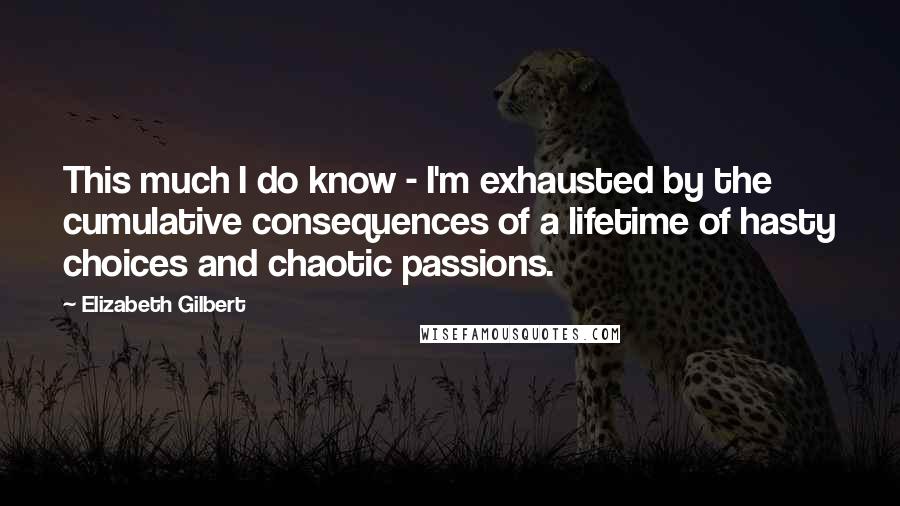 Elizabeth Gilbert Quotes: This much I do know - I'm exhausted by the cumulative consequences of a lifetime of hasty choices and chaotic passions.