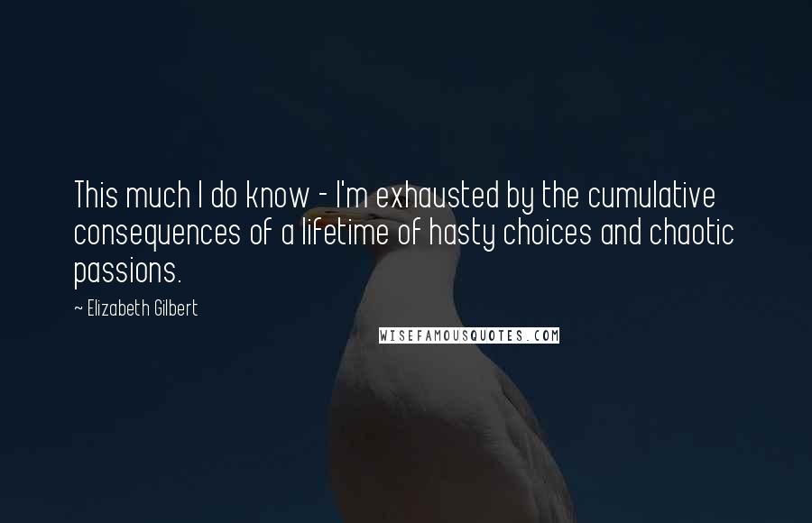 Elizabeth Gilbert Quotes: This much I do know - I'm exhausted by the cumulative consequences of a lifetime of hasty choices and chaotic passions.