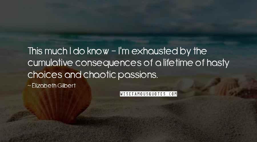 Elizabeth Gilbert Quotes: This much I do know - I'm exhausted by the cumulative consequences of a lifetime of hasty choices and chaotic passions.