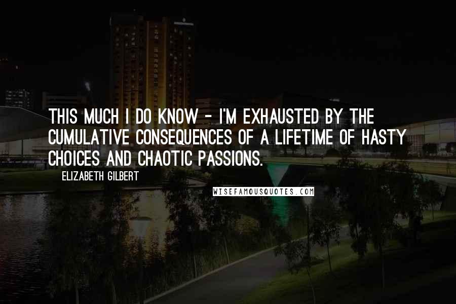 Elizabeth Gilbert Quotes: This much I do know - I'm exhausted by the cumulative consequences of a lifetime of hasty choices and chaotic passions.