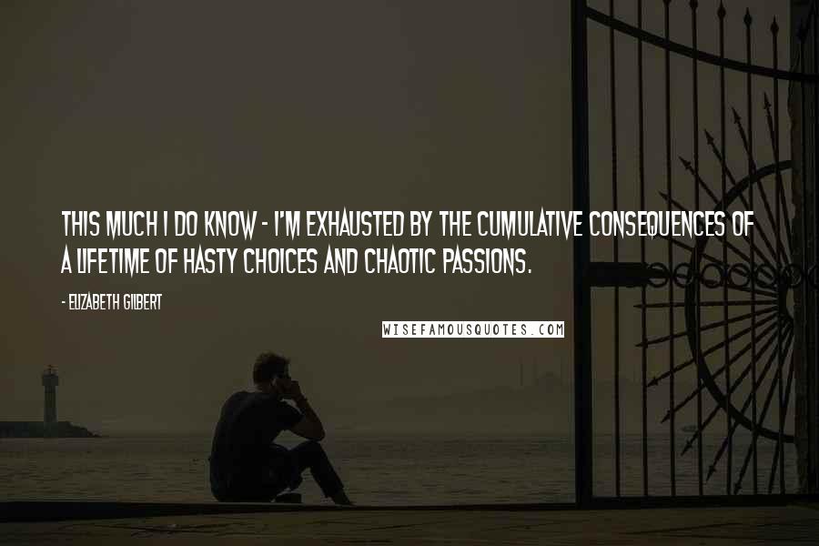 Elizabeth Gilbert Quotes: This much I do know - I'm exhausted by the cumulative consequences of a lifetime of hasty choices and chaotic passions.