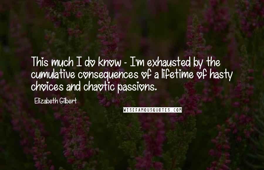 Elizabeth Gilbert Quotes: This much I do know - I'm exhausted by the cumulative consequences of a lifetime of hasty choices and chaotic passions.