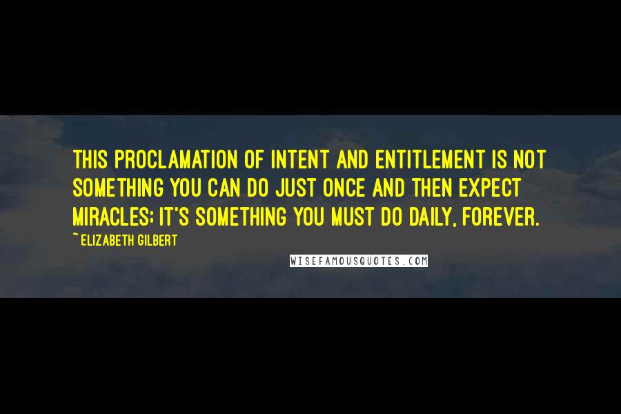 Elizabeth Gilbert Quotes: This proclamation of intent and entitlement is not something you can do just once and then expect miracles; it's something you must do daily, forever.