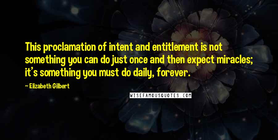 Elizabeth Gilbert Quotes: This proclamation of intent and entitlement is not something you can do just once and then expect miracles; it's something you must do daily, forever.