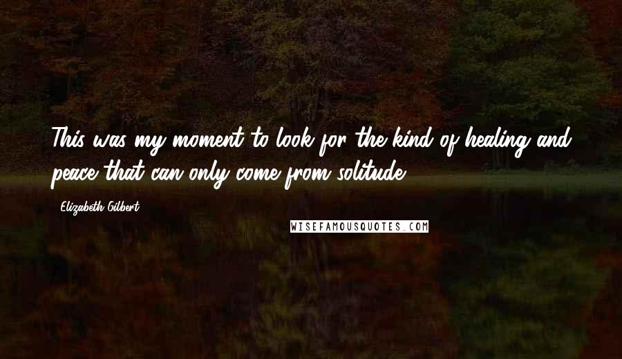 Elizabeth Gilbert Quotes: This was my moment to look for the kind of healing and peace that can only come from solitude.