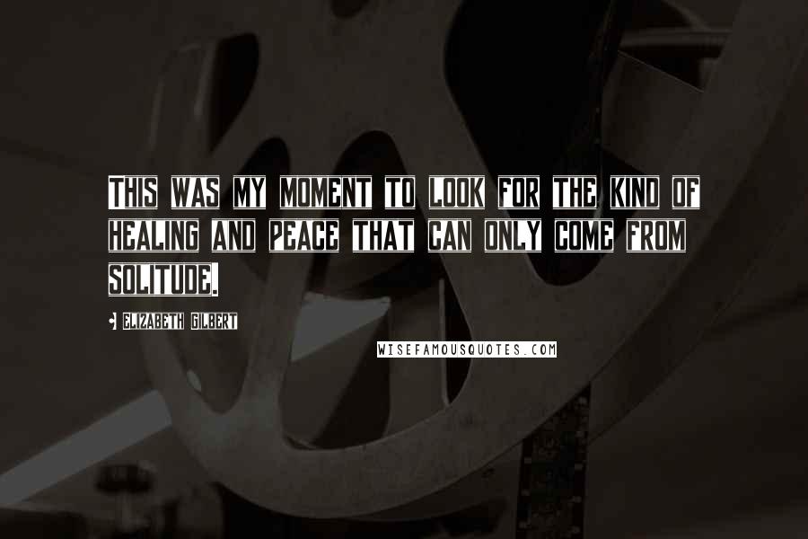 Elizabeth Gilbert Quotes: This was my moment to look for the kind of healing and peace that can only come from solitude.