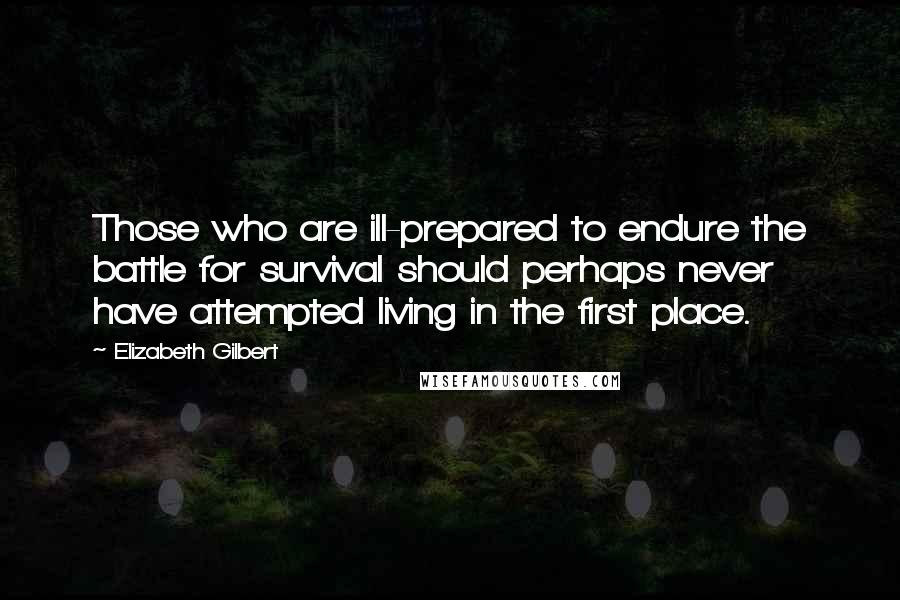 Elizabeth Gilbert Quotes: Those who are ill-prepared to endure the battle for survival should perhaps never have attempted living in the first place.