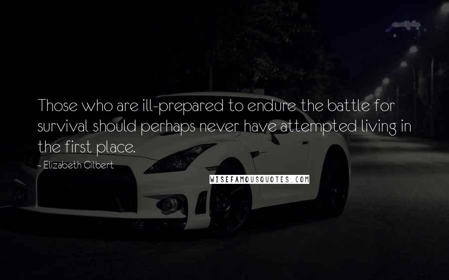 Elizabeth Gilbert Quotes: Those who are ill-prepared to endure the battle for survival should perhaps never have attempted living in the first place.