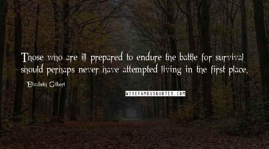 Elizabeth Gilbert Quotes: Those who are ill-prepared to endure the battle for survival should perhaps never have attempted living in the first place.