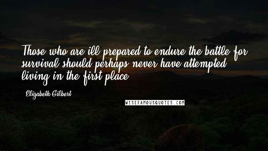 Elizabeth Gilbert Quotes: Those who are ill-prepared to endure the battle for survival should perhaps never have attempted living in the first place.