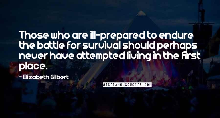 Elizabeth Gilbert Quotes: Those who are ill-prepared to endure the battle for survival should perhaps never have attempted living in the first place.