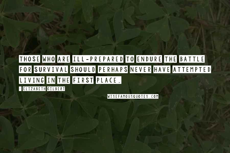 Elizabeth Gilbert Quotes: Those who are ill-prepared to endure the battle for survival should perhaps never have attempted living in the first place.