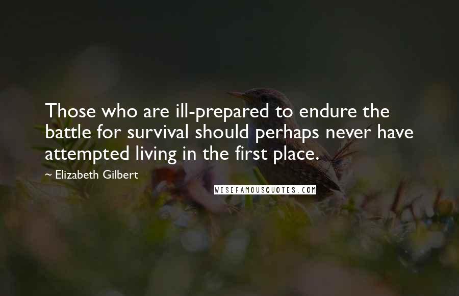 Elizabeth Gilbert Quotes: Those who are ill-prepared to endure the battle for survival should perhaps never have attempted living in the first place.