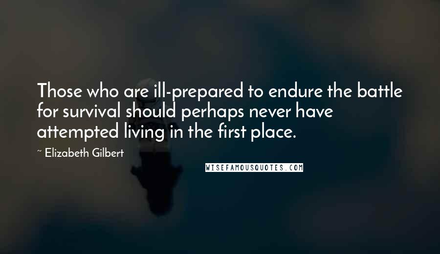 Elizabeth Gilbert Quotes: Those who are ill-prepared to endure the battle for survival should perhaps never have attempted living in the first place.