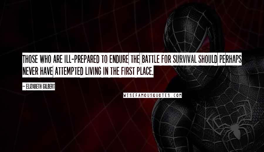 Elizabeth Gilbert Quotes: Those who are ill-prepared to endure the battle for survival should perhaps never have attempted living in the first place.