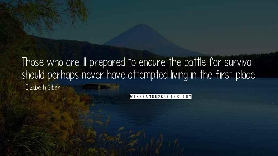 Elizabeth Gilbert Quotes: Those who are ill-prepared to endure the battle for survival should perhaps never have attempted living in the first place.