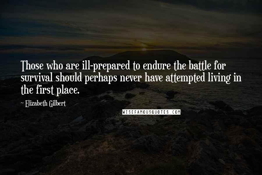 Elizabeth Gilbert Quotes: Those who are ill-prepared to endure the battle for survival should perhaps never have attempted living in the first place.