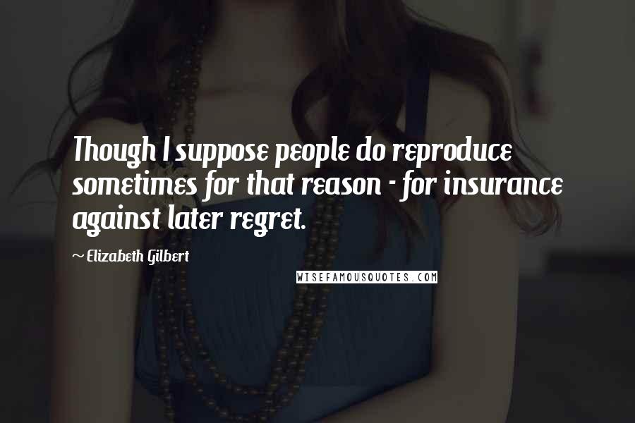 Elizabeth Gilbert Quotes: Though I suppose people do reproduce sometimes for that reason - for insurance against later regret.