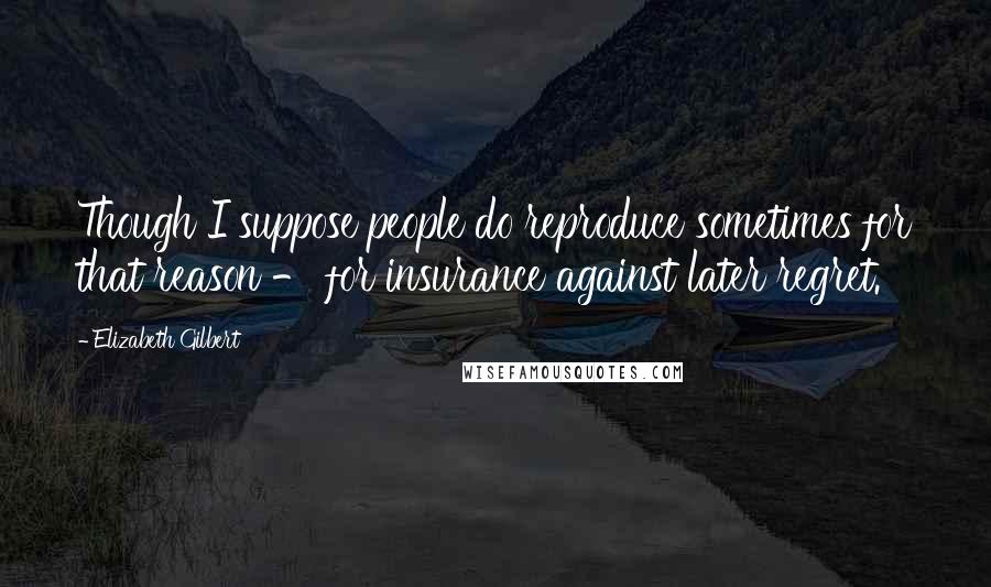 Elizabeth Gilbert Quotes: Though I suppose people do reproduce sometimes for that reason - for insurance against later regret.