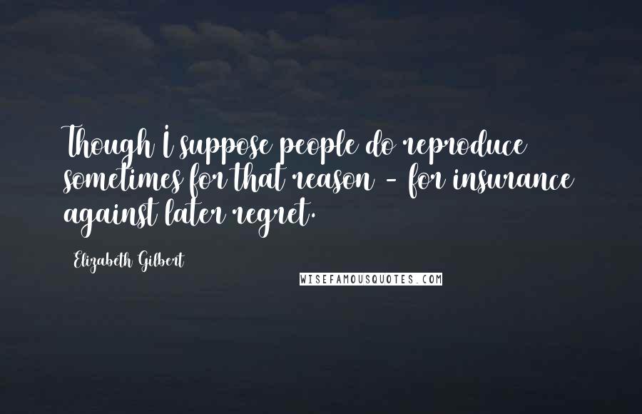 Elizabeth Gilbert Quotes: Though I suppose people do reproduce sometimes for that reason - for insurance against later regret.