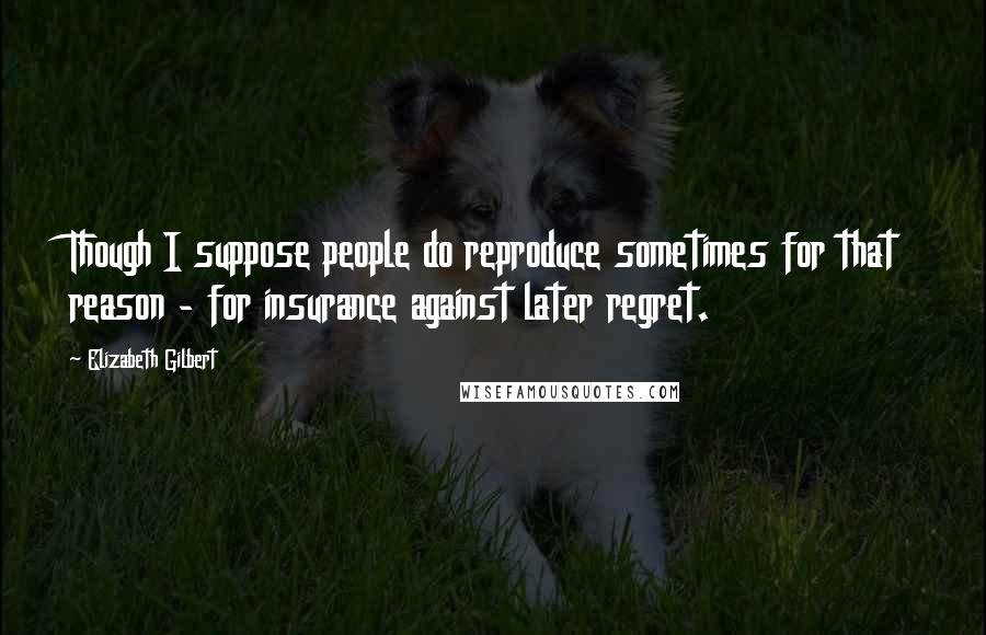 Elizabeth Gilbert Quotes: Though I suppose people do reproduce sometimes for that reason - for insurance against later regret.