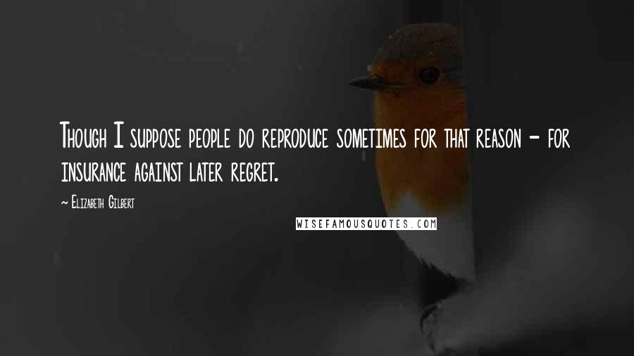 Elizabeth Gilbert Quotes: Though I suppose people do reproduce sometimes for that reason - for insurance against later regret.