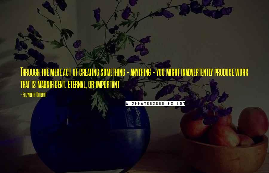 Elizabeth Gilbert Quotes: Through the mere act of creating something - anything - you might inadvertently produce work that is magnificent, eternal, or important