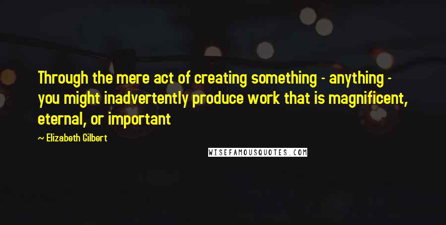 Elizabeth Gilbert Quotes: Through the mere act of creating something - anything - you might inadvertently produce work that is magnificent, eternal, or important