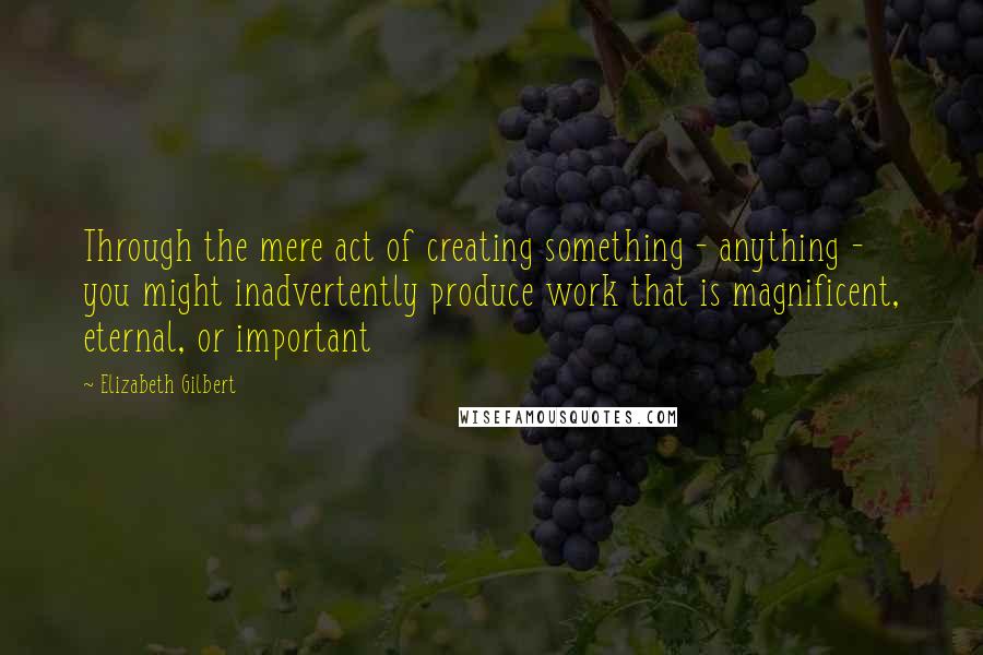 Elizabeth Gilbert Quotes: Through the mere act of creating something - anything - you might inadvertently produce work that is magnificent, eternal, or important