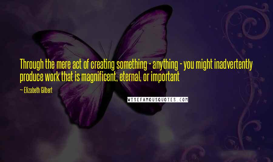 Elizabeth Gilbert Quotes: Through the mere act of creating something - anything - you might inadvertently produce work that is magnificent, eternal, or important