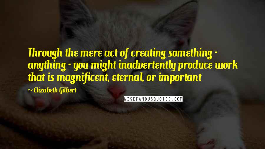 Elizabeth Gilbert Quotes: Through the mere act of creating something - anything - you might inadvertently produce work that is magnificent, eternal, or important