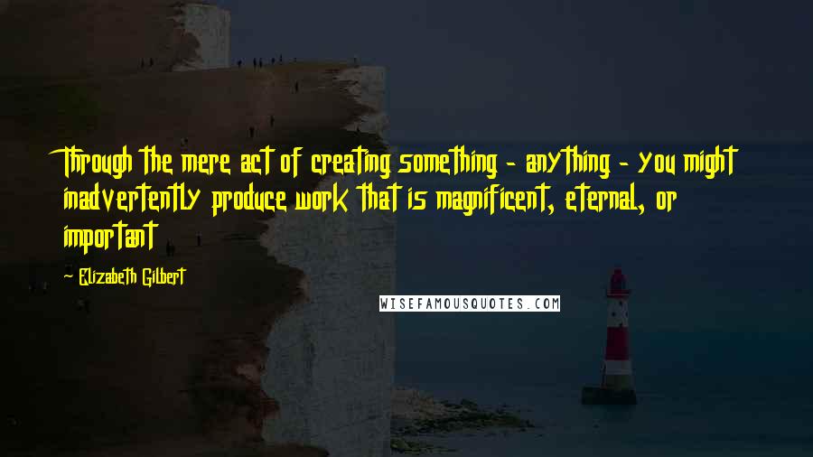 Elizabeth Gilbert Quotes: Through the mere act of creating something - anything - you might inadvertently produce work that is magnificent, eternal, or important