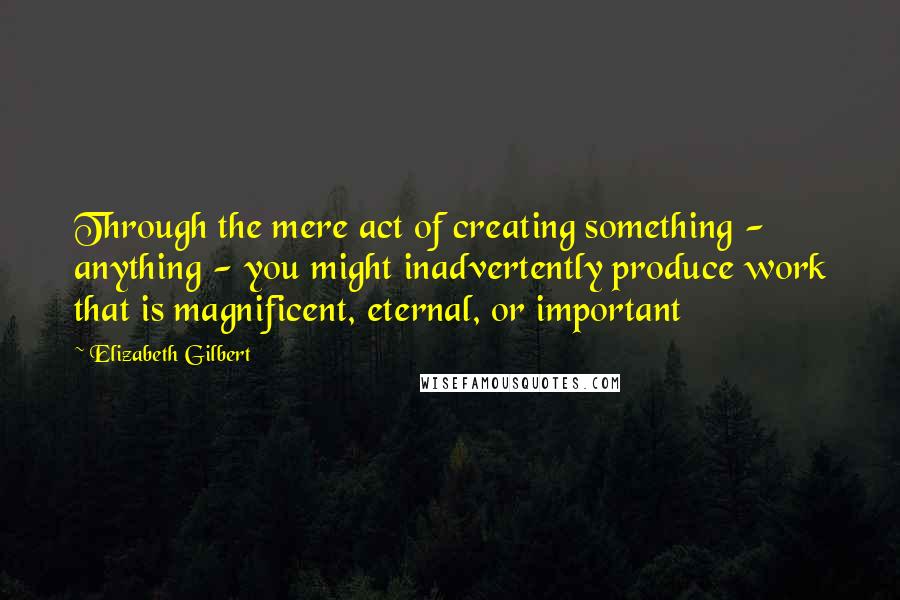 Elizabeth Gilbert Quotes: Through the mere act of creating something - anything - you might inadvertently produce work that is magnificent, eternal, or important