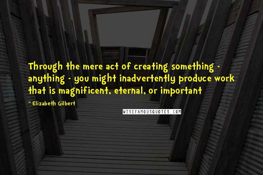 Elizabeth Gilbert Quotes: Through the mere act of creating something - anything - you might inadvertently produce work that is magnificent, eternal, or important