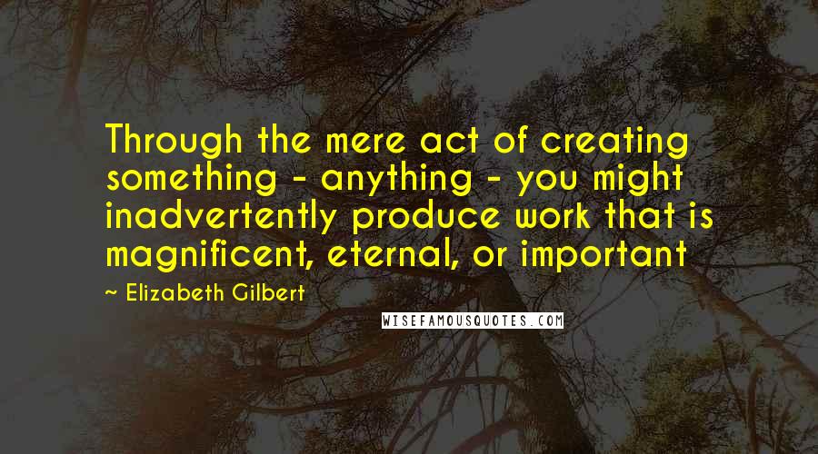 Elizabeth Gilbert Quotes: Through the mere act of creating something - anything - you might inadvertently produce work that is magnificent, eternal, or important