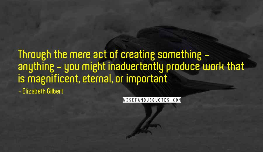 Elizabeth Gilbert Quotes: Through the mere act of creating something - anything - you might inadvertently produce work that is magnificent, eternal, or important