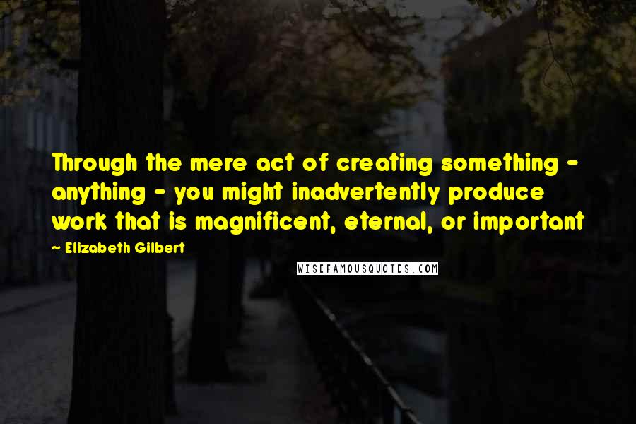 Elizabeth Gilbert Quotes: Through the mere act of creating something - anything - you might inadvertently produce work that is magnificent, eternal, or important
