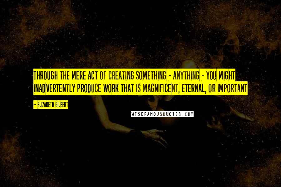 Elizabeth Gilbert Quotes: Through the mere act of creating something - anything - you might inadvertently produce work that is magnificent, eternal, or important