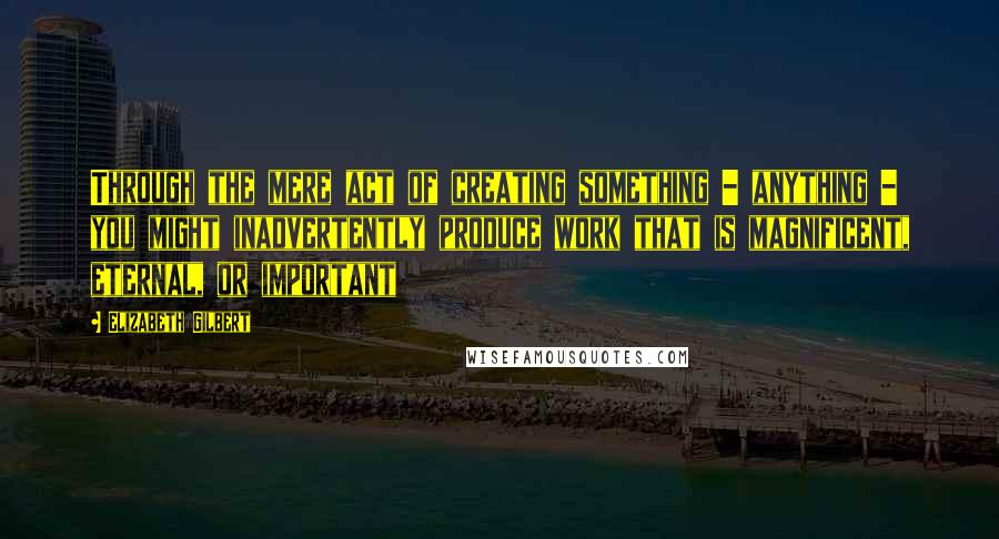 Elizabeth Gilbert Quotes: Through the mere act of creating something - anything - you might inadvertently produce work that is magnificent, eternal, or important